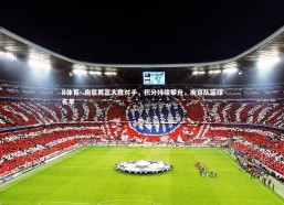 B体育-.南京男篮大胜对手，积分持续攀升，南京队篮球名单